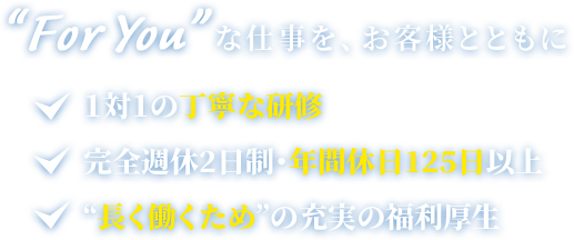 “For You”な仕事を、お客様とともに 1対1の丁寧な研修 完全週休2日制・年間休日125日以上 “長く働くため”の充実の福利厚生