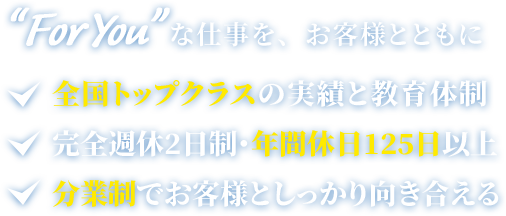 “For You”な仕事を、お客様とともに 全国トップクラスの実績と教育体制完全週休2日制・年間休日125日以上分業制でお客様としっかり向き合える